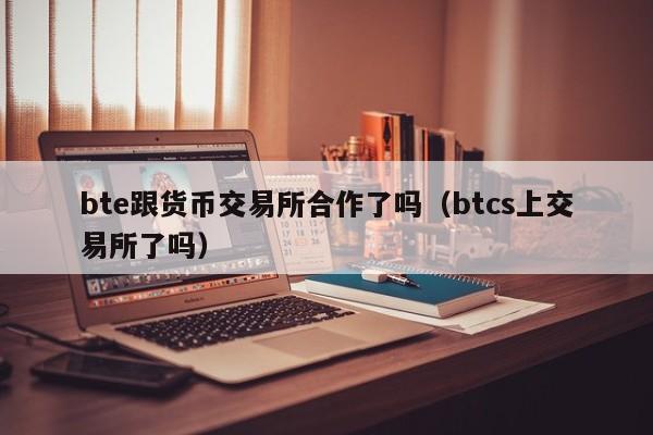 bte跟货币交易所合作了吗(btcs上交易所了吗)