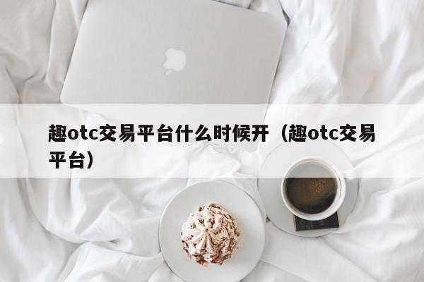趣otc交易平台什么时候开(趣otc交易平台)