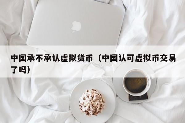 中国承不承认虚拟货币(中国认可虚拟币交易了吗)