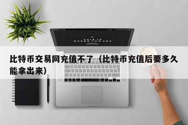 比特币交易网充值不了(比特币充值后要多久能拿出来)